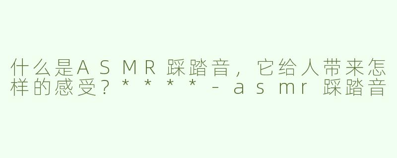 什么是ASMR踩踏音，它给人带来怎样的感受？****