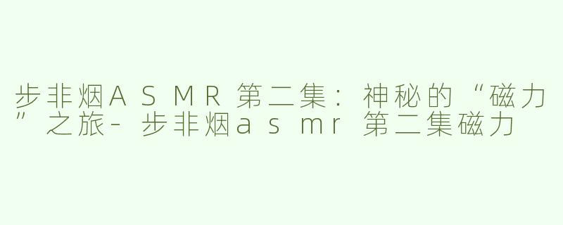 步非烟ASMR第二集：神秘的“磁力”之旅-步非烟asmr第二集磁力