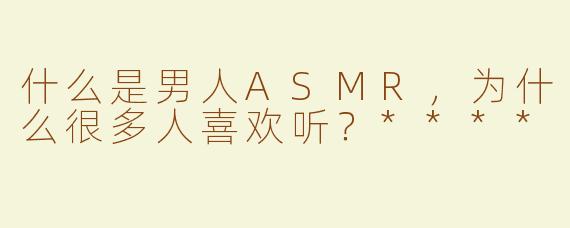 什么是男人ASMR，为什么很多人喜欢听？****