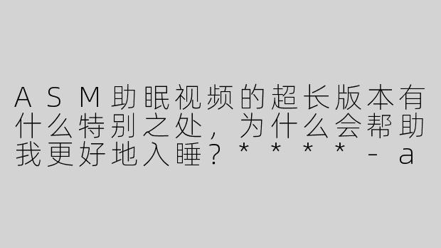 ASM助眠视频的超长版本有什么特别之处，为什么会帮助我更好地入睡？****