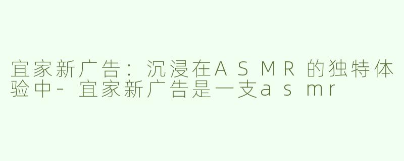宜家新广告：沉浸在ASMR的独特体验中-宜家新广告是一支asmr