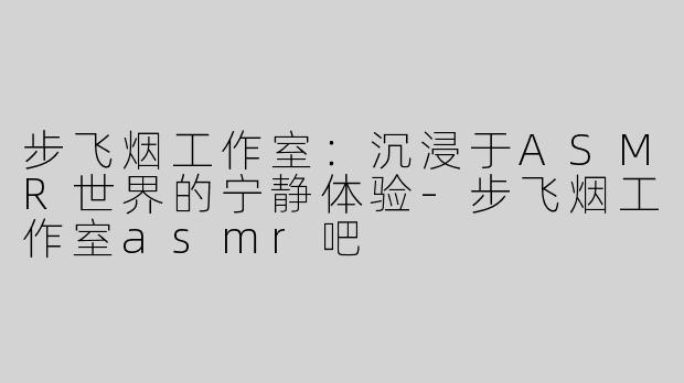 步飞烟工作室：沉浸于ASMR世界的宁静体验-步飞烟工作室asmr吧