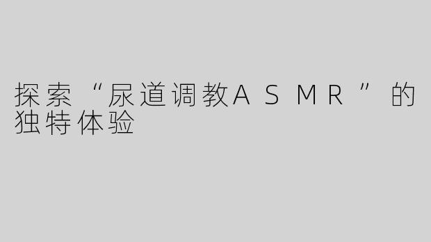探索“尿道调教ASMR”的独特体验