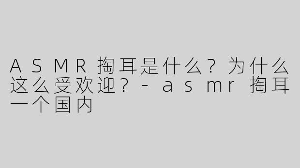 ASMR掏耳是什么？为什么这么受欢迎？