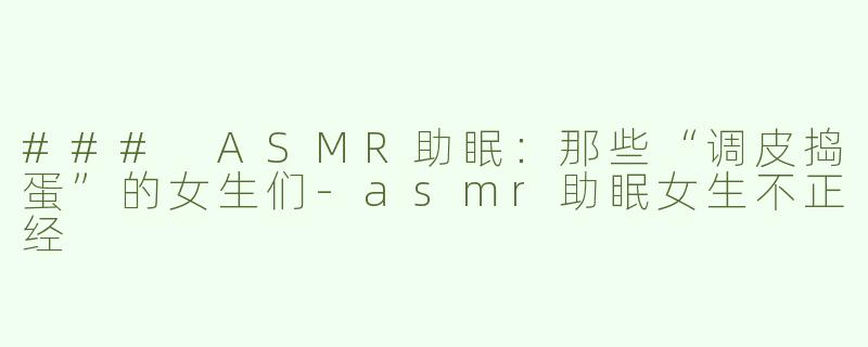 ### ASMR助眠：那些“调皮捣蛋”的女生们-asmr助眠女生不正经