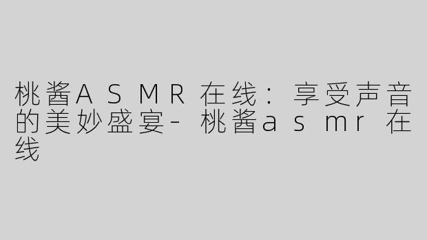 桃酱ASMR在线：享受声音的美妙盛宴-桃酱asmr在线