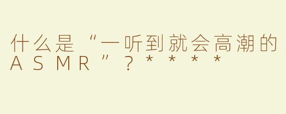 什么是“一听到就会高潮的ASMR”？****