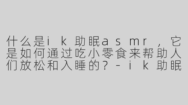 什么是ik助眠asmr，它是如何通过吃小零食来帮助人们放松和入睡的？