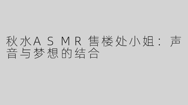 秋水ASMR售楼处小姐：声音与梦想的结合