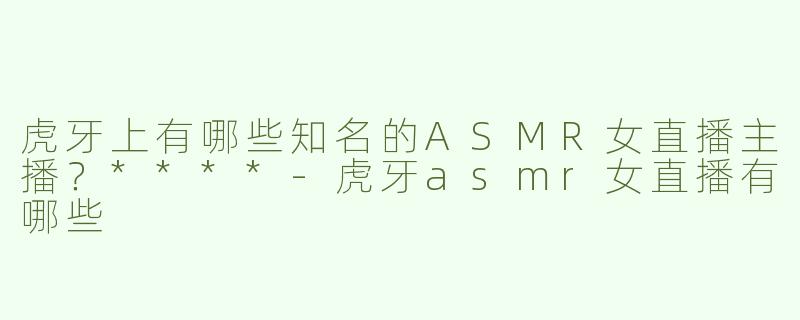 虎牙上有哪些知名的ASMR女直播主播？****