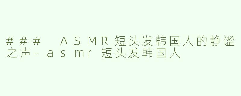 ### ASMR短头发韩国人的静谧之声-asmr短头发韩国人