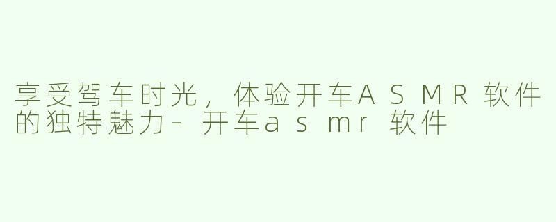 享受驾车时光，体验开车ASMR软件的独特魅力-开车asmr软件