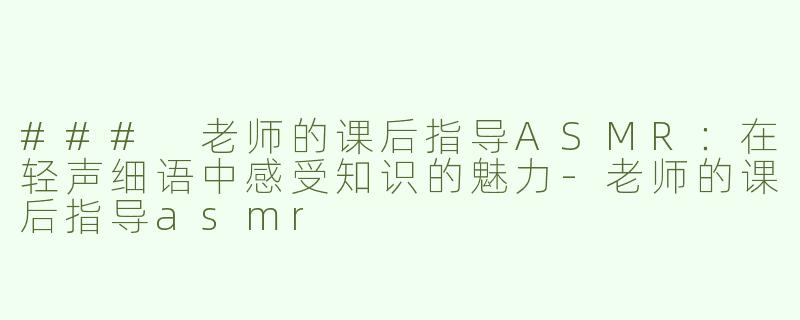 ### 老师的课后指导ASMR：在轻声细语中感受知识的魅力