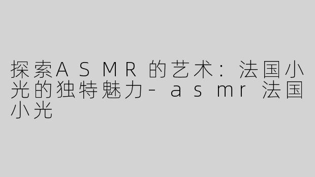 探索ASMR的艺术：法国小光的独特魅力-asmr法国小光