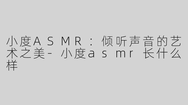 小度ASMR：倾听声音的艺术之美-小度asmr长什么样