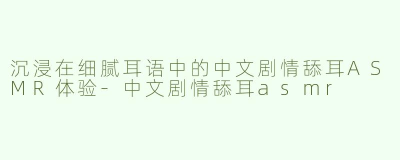 沉浸在细腻耳语中的中文剧情舔耳ASMR体验-中文剧情舔耳asmr