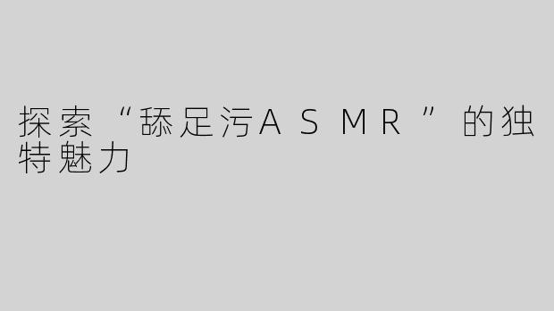 探索“舔足污ASMR”的独特魅力