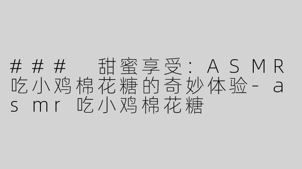 ### 甜蜜享受：ASMR吃小鸡棉花糖的奇妙体验-asmr吃小鸡棉花糖