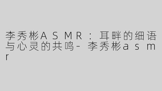 李秀彬ASMR：耳畔的细语与心灵的共鸣-李秀彬asmr