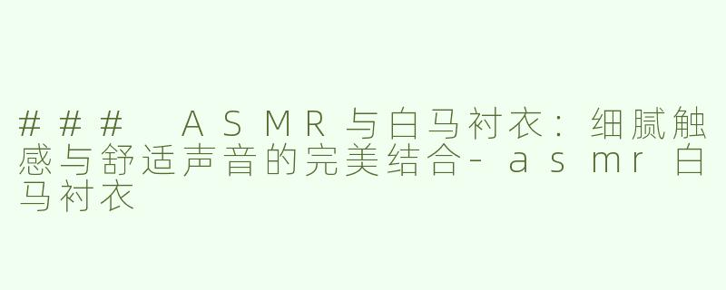 ### ASMR与白马衬衣：细腻触感与舒适声音的完美结合-asmr白马衬衣