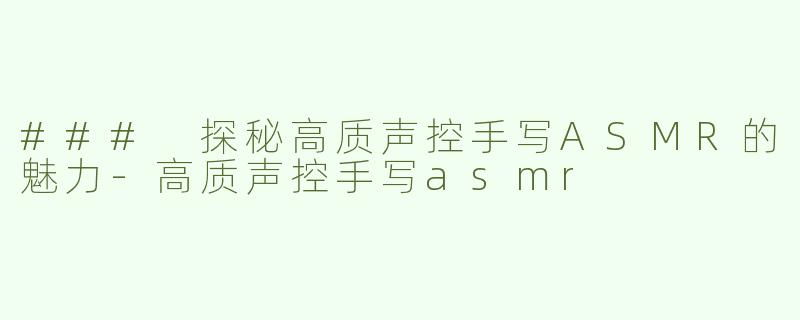 ### 探秘高质声控手写ASMR的魅力-高质声控手写asmr