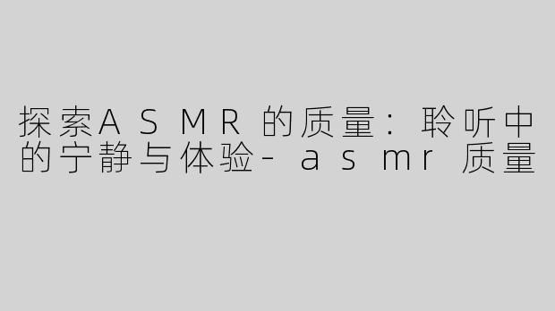 探索ASMR的质量：聆听中的宁静与体验-asmr质量
