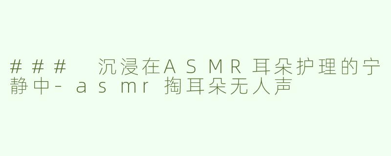 ### 沉浸在ASMR耳朵护理的宁静中-asmr掏耳朵无人声