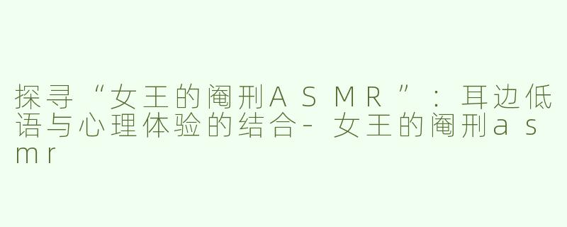 探寻“女王的阉刑ASMR”：耳边低语与心理体验的结合-女王的阉刑asmr