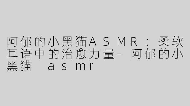 阿郁的小黑猫ASMR：柔软耳语中的治愈力量-阿郁的小黑猫 asmr