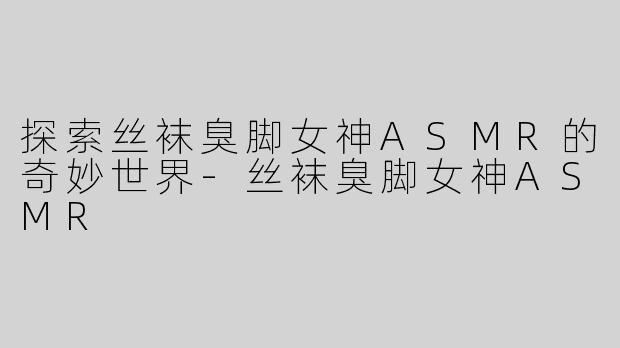 探索丝袜臭脚女神ASMR的奇妙世界-丝袜臭脚女神ASMR
