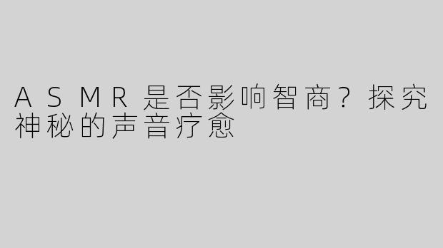ASMR是否影响智商？探究神秘的声音疗愈