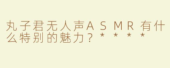 丸子君无人声ASMR有什么特别的魅力？****