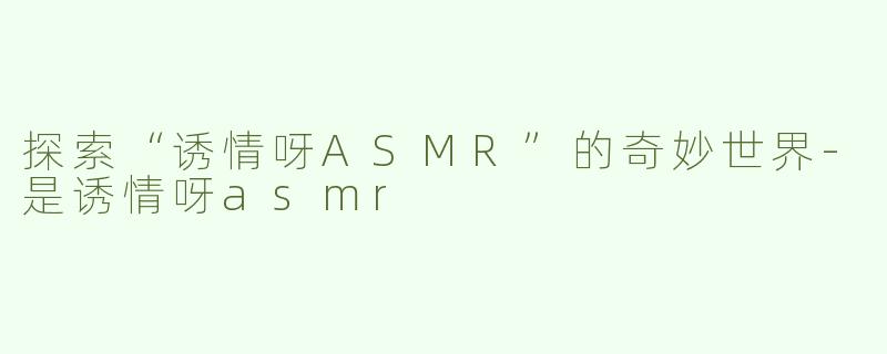 探索“诱情呀ASMR”的奇妙世界-是诱情呀asmr