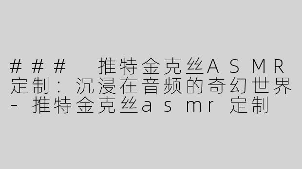 ### 推特金克丝ASMR定制：沉浸在音频的奇幻世界-推特金克丝asmr定制