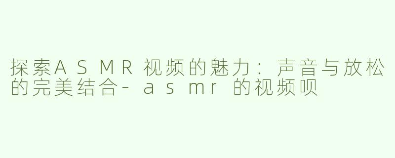 探索ASMR视频的魅力：声音与放松的完美结合