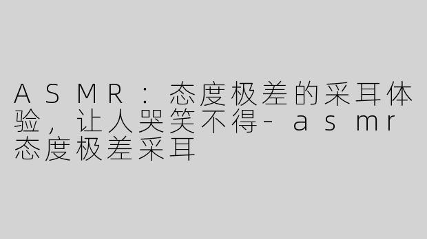 ASMR：态度极差的采耳体验，让人哭笑不得
