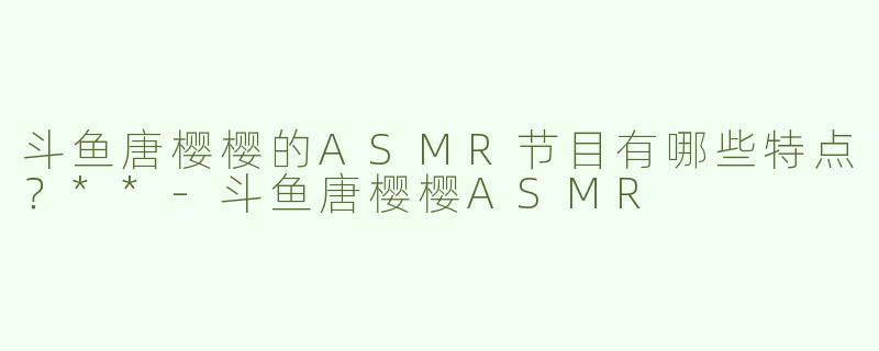 斗鱼唐樱樱的ASMR节目有哪些特点？**