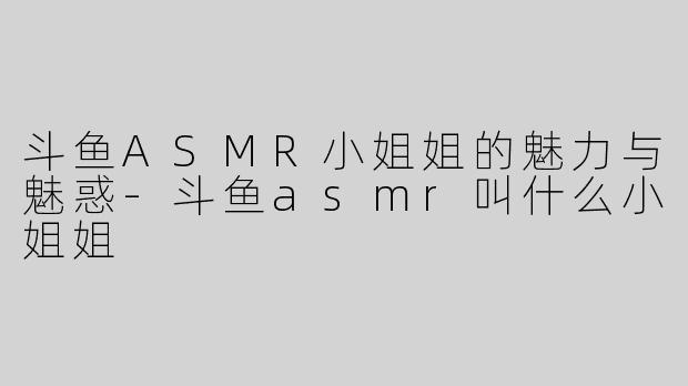 斗鱼ASMR小姐姐的魅力与魅惑