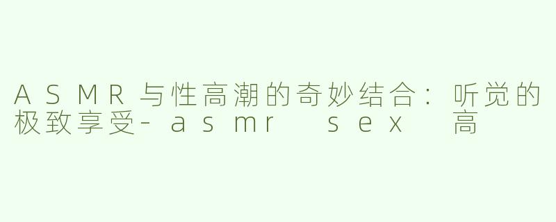 ASMR与性高潮的奇妙结合：听觉的极致享受-asmr sex 高