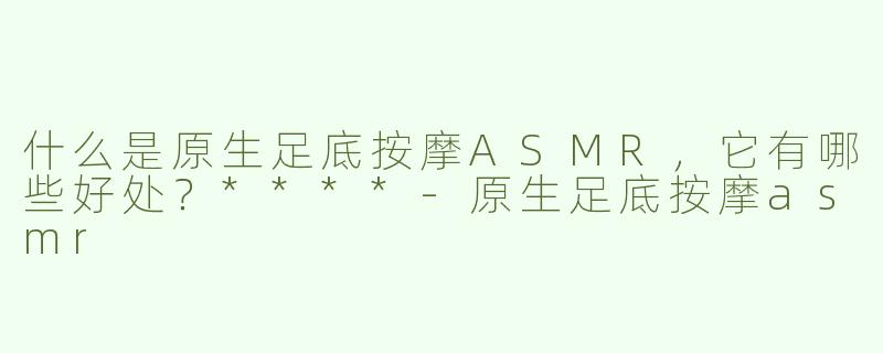 什么是原生足底按摩ASMR，它有哪些好处？****