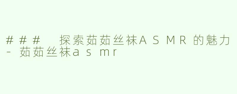 ### 探索茹茹丝袜ASMR的魅力-茹茹丝袜asmr