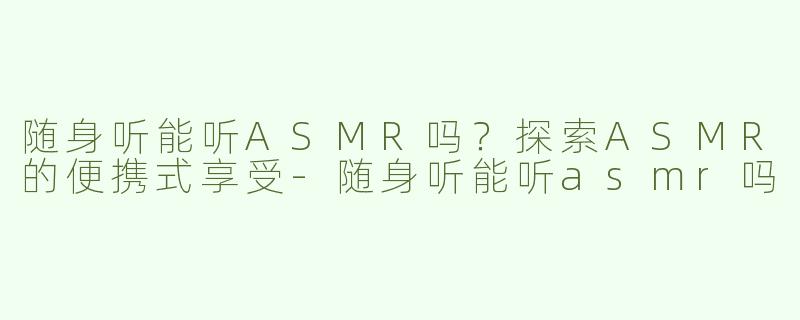 随身听能听ASMR吗？探索ASMR的便携式享受-随身听能听asmr吗