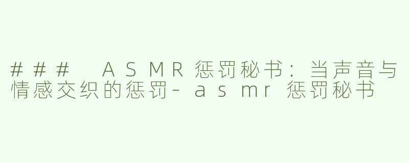 ### ASMR惩罚秘书：当声音与情感交织的惩罚-asmr惩罚秘书