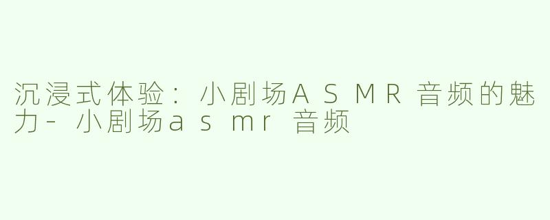 沉浸式体验：小剧场ASMR音频的魅力-小剧场asmr音频