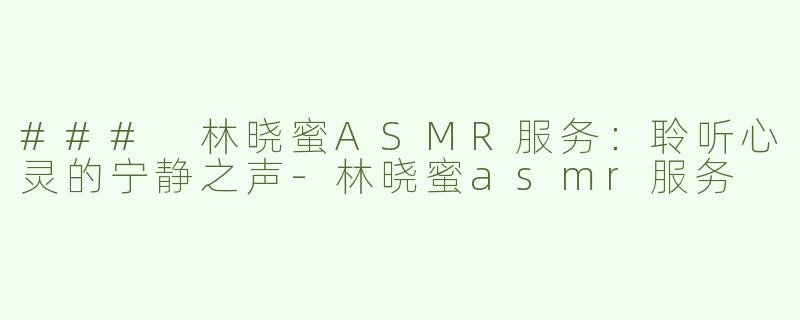 ### 林晓蜜ASMR服务：聆听心灵的宁静之声-林晓蜜asmr服务