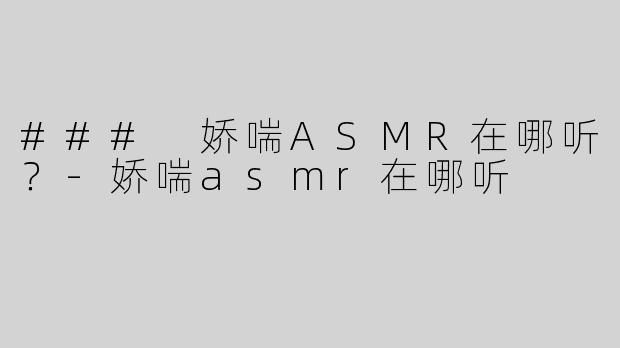 ### 娇喘ASMR在哪听？-娇喘asmr在哪听