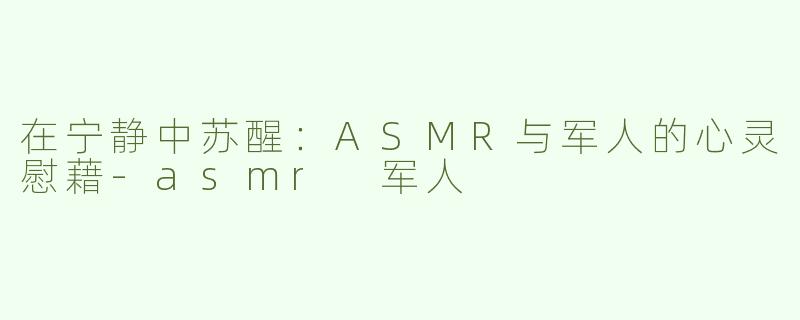 在宁静中苏醒：ASMR与军人的心灵慰藉-asmr 军人