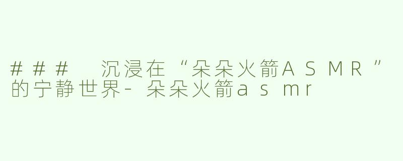### 沉浸在“朵朵火箭ASMR”的宁静世界-朵朵火箭asmr