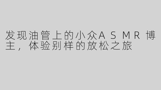 发现油管上的小众ASMR博主，体验别样的放松之旅