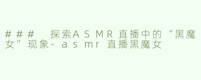 ### 探索ASMR直播中的“黑魔女”现象-asmr直播黑魔女